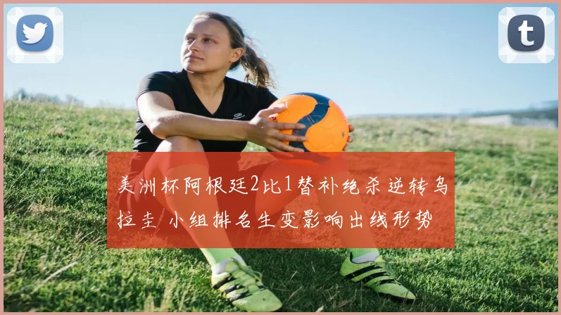 美洲杯阿根廷2比1替补绝杀逆转乌拉圭 小组排名生变影响出线形势