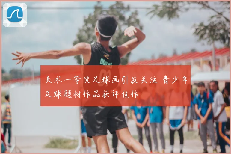 美术一等奖足球画引发关注 青少年足球题材作品获评佳作