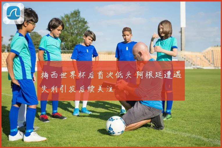梅西世界杯后首次低头 阿根廷遭遇失利引发后续关注
