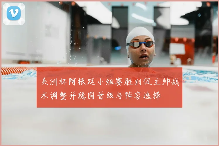 美洲杯阿根廷小组赛胜利促主帅战术调整并稳固晋级与阵容选择