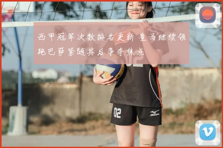 西甲冠军次数排名更新 皇马继续领跑巴萨紧随其后争夺焦点
