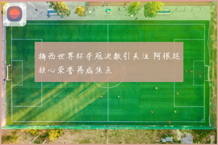 梅西世界杯夺冠次数引关注 阿根廷核心荣誉再成焦点