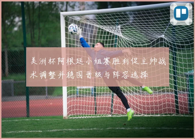 美洲杯阿根廷小组赛胜利促主帅战术调整并稳固晋级与阵容选择