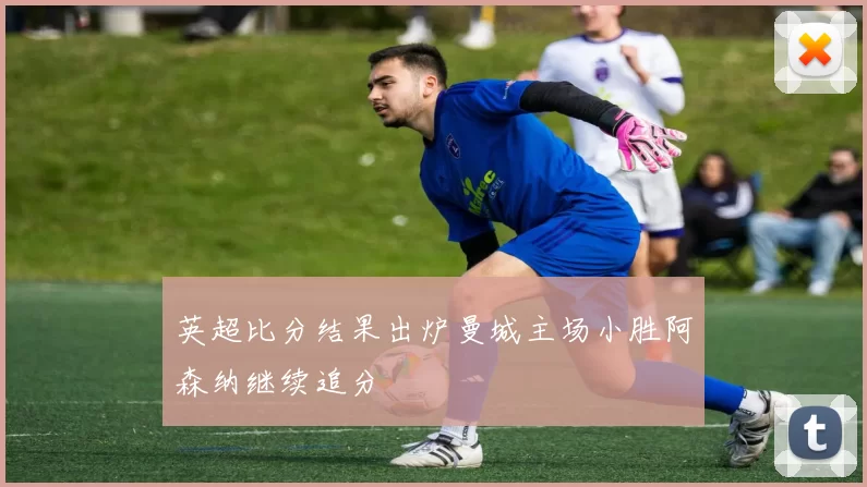 英超比分结果出炉曼城主场小胜阿森纳继续追分