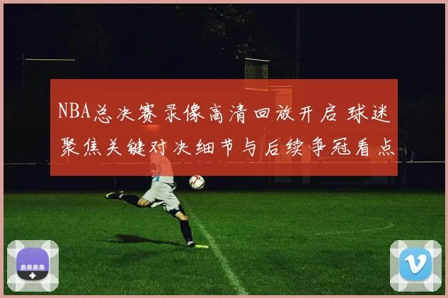NBA总决赛录像高清回放开启 球迷聚焦关键对决细节与后续争冠看点