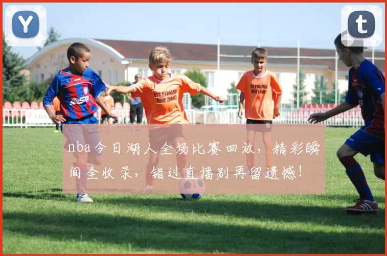 nba今日湖人全场比赛回放，精彩瞬间全收录，错过直播别再留遗憾！