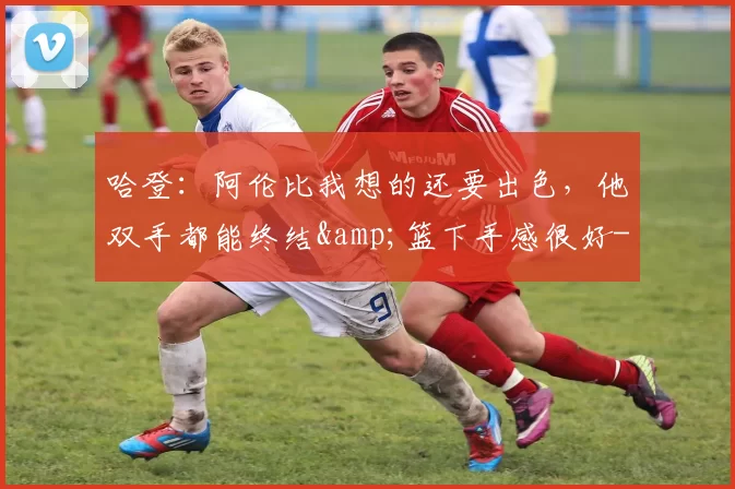 哈登：阿伦比我想的还要出色，他双手都能终结&篮下手感很好-NBA新闻