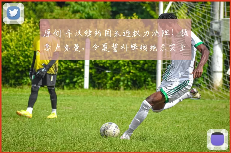 原创 齐沃续约国米迎权力洗牌！执念卢克曼，今夏誓补锋线绝杀突击手