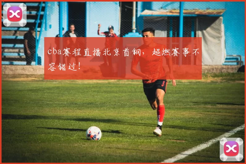 cba赛程直播北京首钢，超燃赛事不容错过！