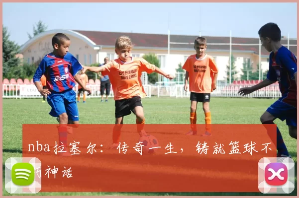 nba拉塞尔：传奇一生，铸就篮球不朽神话