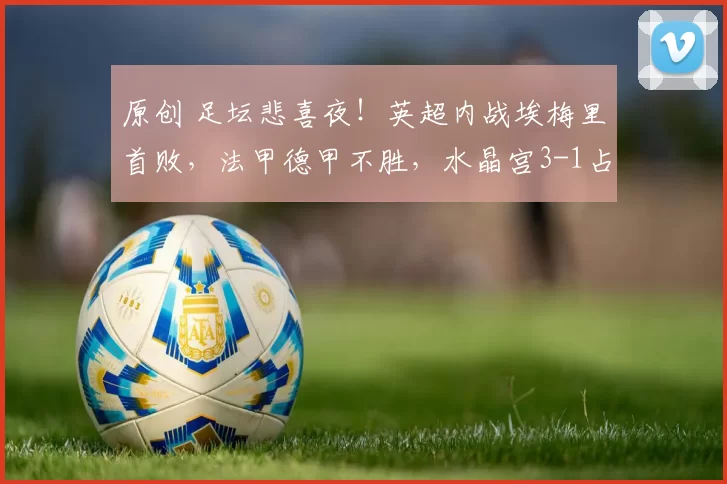 原创 足坛悲喜夜！英超内战埃梅里首败，法甲德甲不胜，水晶宫3-1占先机