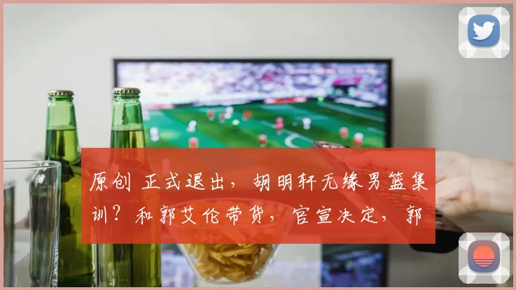 原创 正式退出，胡明轩无缘男篮集训？和郭艾伦带货，官宣决定，郭士强批准