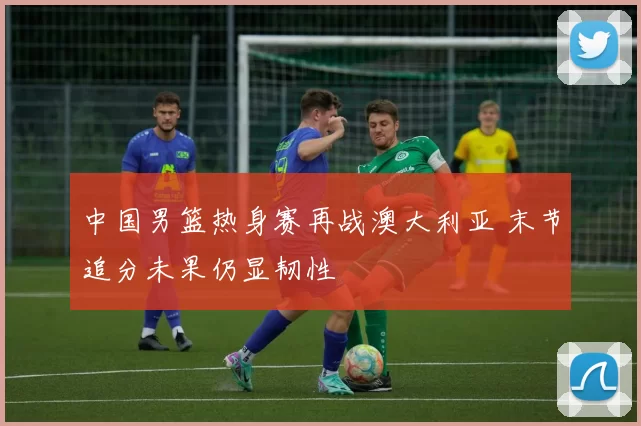 中国男篮热身赛再战澳大利亚 末节追分未果仍显韧性