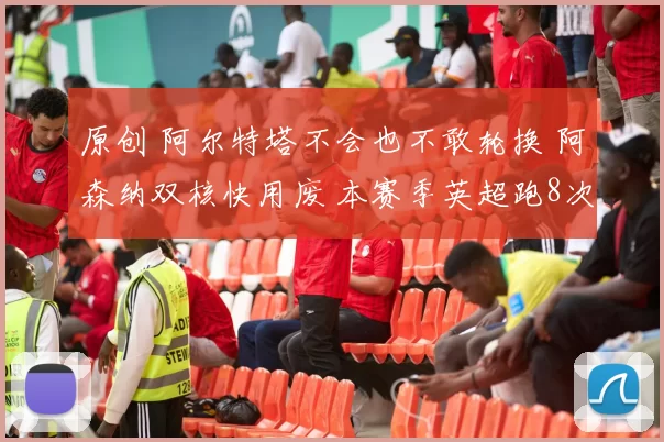 原创 阿尔特塔不会也不敢轮换 阿森纳双核快用废 本赛季英超跑8次全马