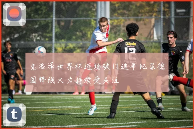 克洛泽世界杯连场破门追平纪录德国锋线火力持续受关注