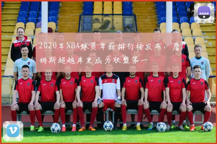 2020年NBA球员年薪排行榜发布，詹姆斯超越库里成为联盟第一