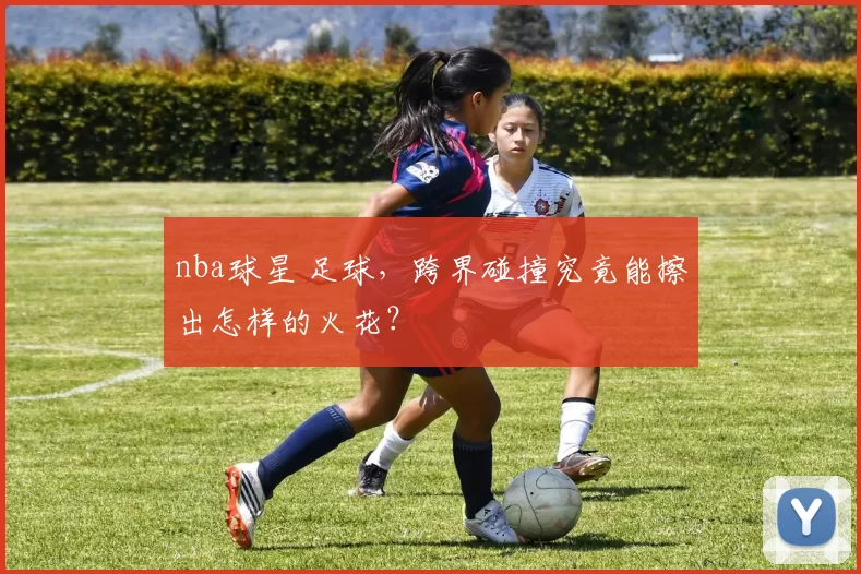 nba球星 足球，跨界碰撞究竟能擦出怎样的火花？