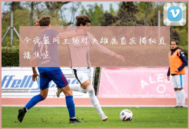 今夜篮网主场对决雄鹿首发揭秘直播焦点