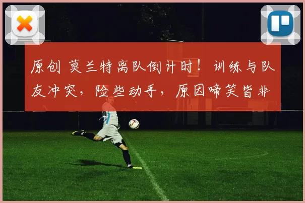 原创 莫兰特离队倒计时！训练与队友冲突，险些动手，原因啼笑皆非