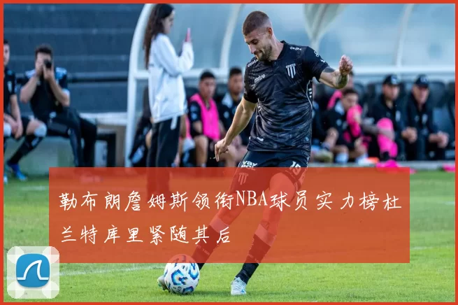 勒布朗詹姆斯领衔NBA球员实力榜杜兰特库里紧随其后