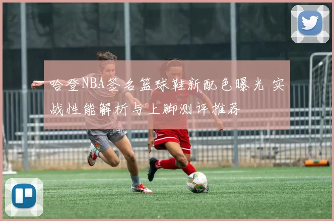 哈登NBA签名篮球鞋新配色曝光 实战性能解析与上脚测评推荐