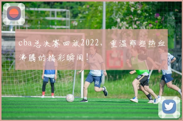 cba总决赛回放2022，重温那些热血沸腾的精彩瞬间！