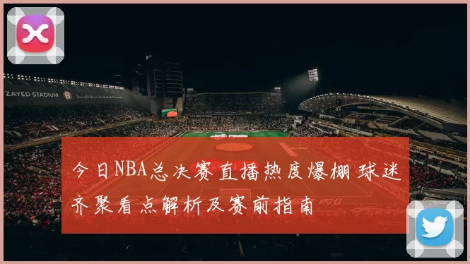 今日NBA总决赛直播热度爆棚 球迷齐聚看点解析及赛前指南