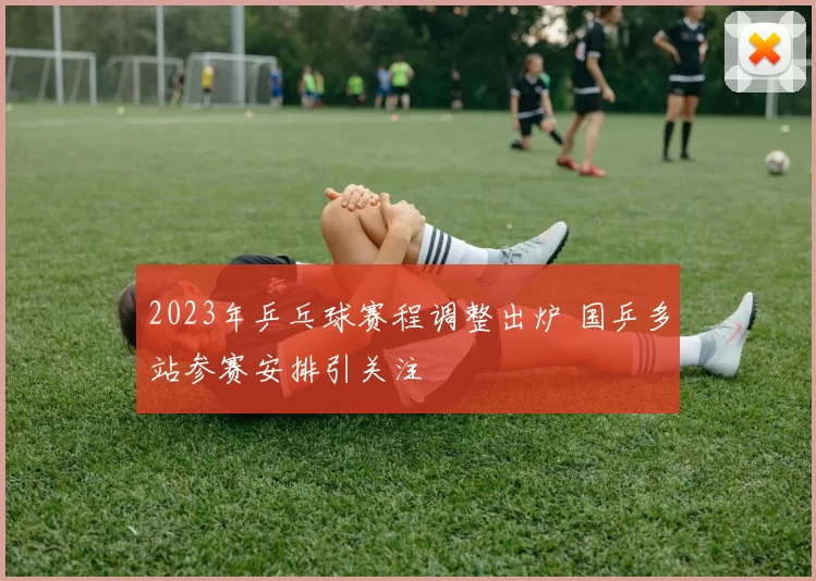 2023年乒乓球赛程调整出炉 国乒多站参赛安排引关注
