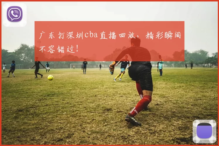 广东打深圳cba直播回放，精彩瞬间不容错过！