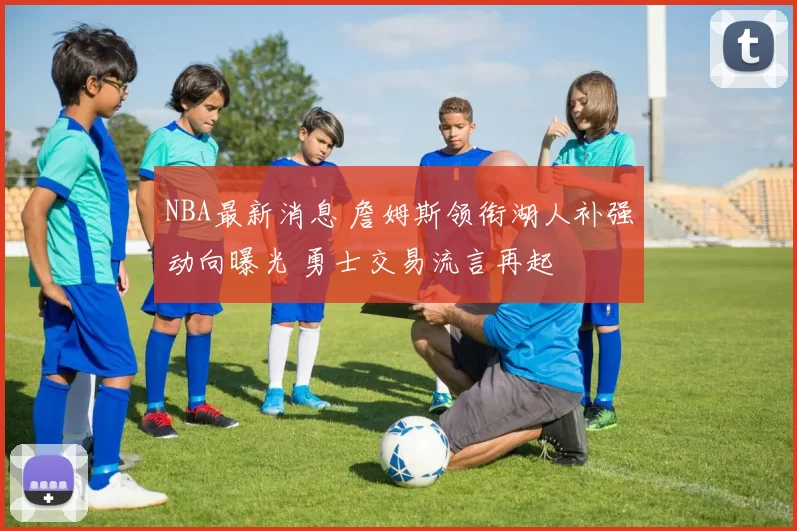 NBA最新消息 詹姆斯领衔湖人补强动向曝光 勇士交易流言再起