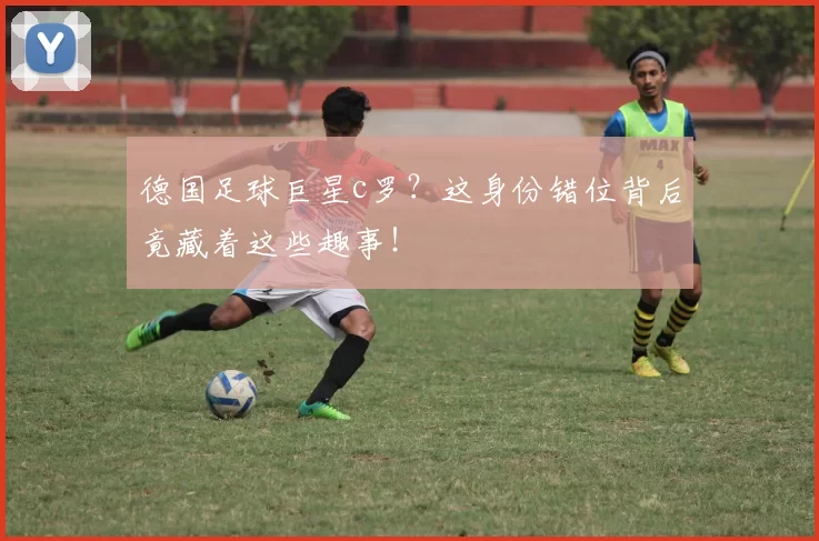 德国足球巨星c罗？这身份错位背后竟藏着这些趣事！