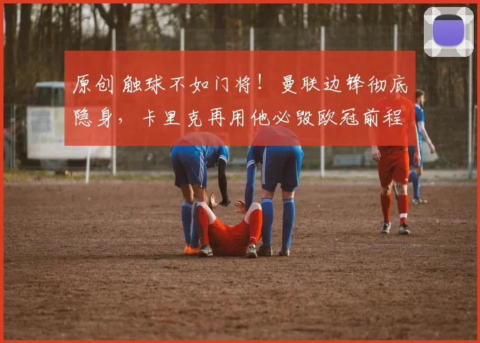 原创 触球不如门将！曼联边锋彻底隐身，卡里克再用他必毁欧冠前程