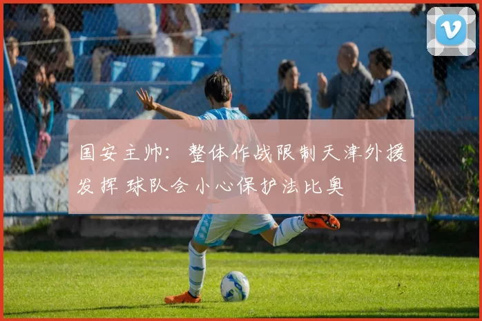 国安主帅：整体作战限制天津外援发挥 球队会小心保护法比奥