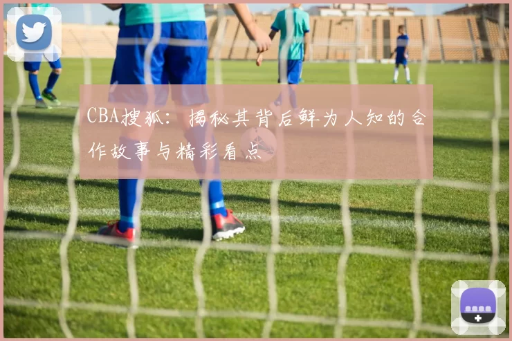 CBA搜狐：揭秘其背后鲜为人知的合作故事与精彩看点