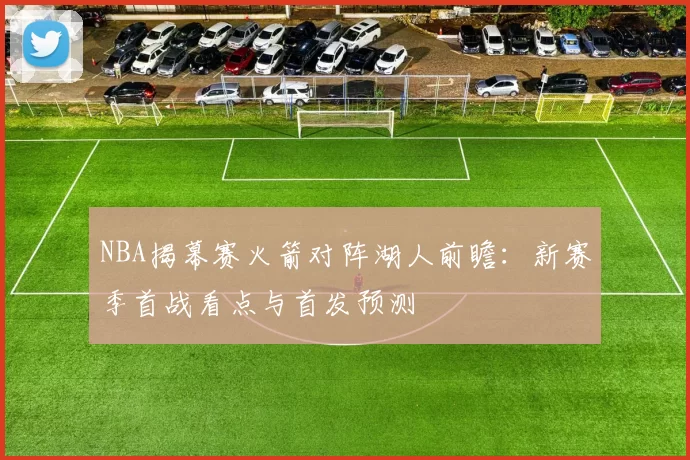 NBA揭幕赛火箭对阵湖人前瞻:新赛季首战看点与首发预测