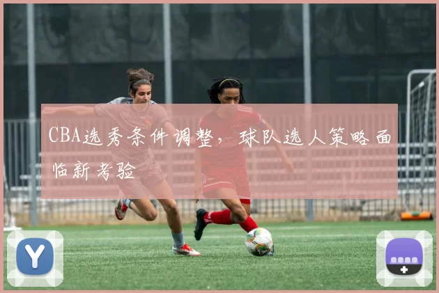 CBA选秀条件调整，球队选人策略面临新考验