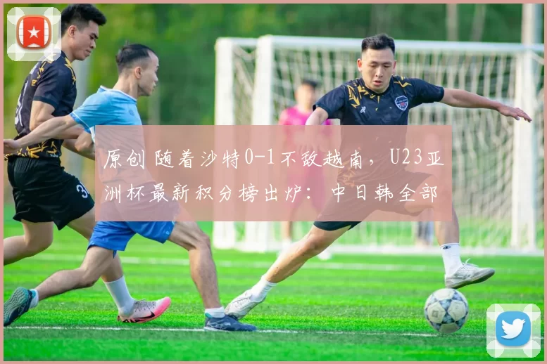 原创 随着沙特0-1不敌越南,U23亚洲杯最新积分榜出炉:中日韩全部稳居榜首