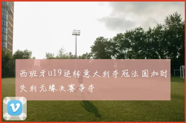 西班牙u19逆转意大利夺冠法国加时失利无缘决赛争夺