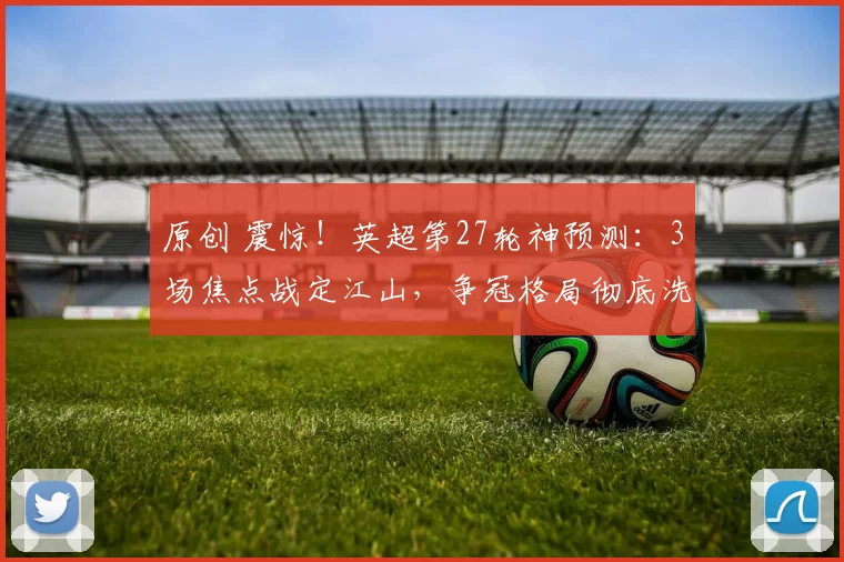 原创 震惊!英超第27轮神预测:3场焦点战定江山,争冠格局彻底洗牌!