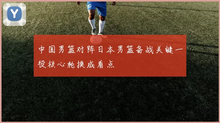 中国男篮对阵日本男篮备战关键一役核心轮换成看点