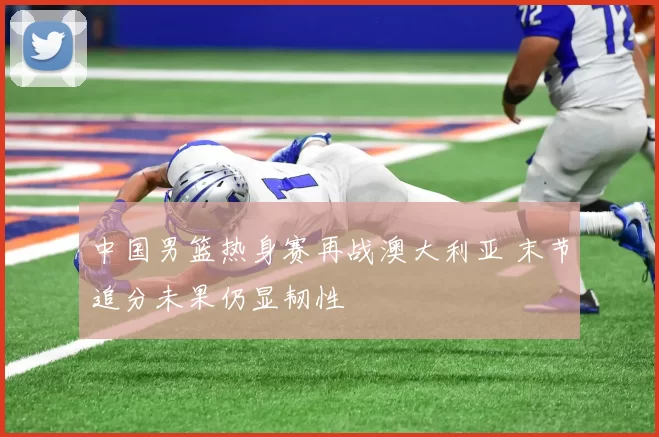 中国男篮热身赛再战澳大利亚 末节追分未果仍显韧性