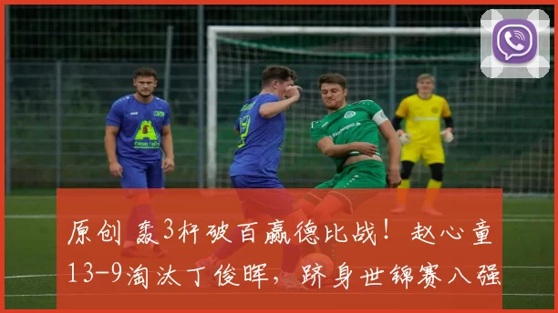 原创 轰3杆破百赢德比战！赵心童13-9淘汰丁俊晖，跻身世锦赛八强