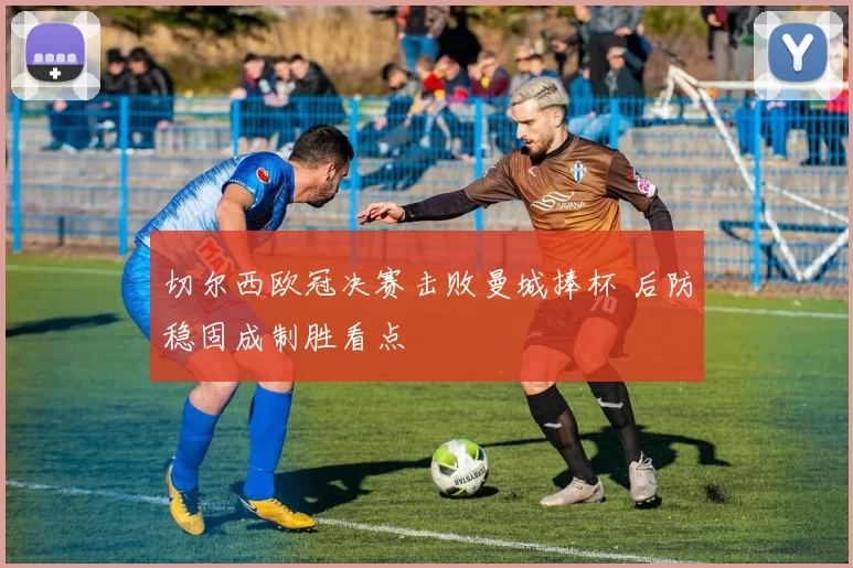 切尔西欧冠决赛击败曼城捧杯 后防稳固成制胜看点