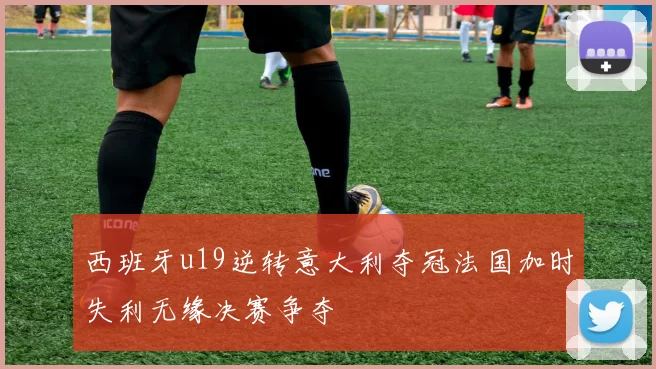 西班牙u19逆转意大利夺冠法国加时失利无缘决赛争夺