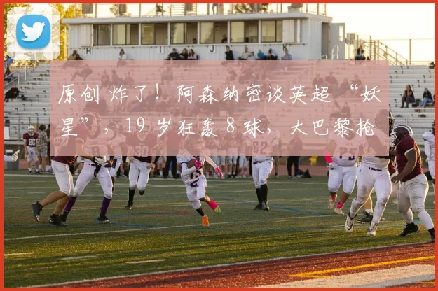 原创 炸了！阿森纳密谈英超 “妖星”，19 岁狂轰 8 球，大巴黎抢人