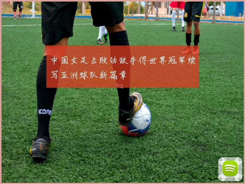 中国女足击败劲敌夺得世界冠军续写亚洲球队新篇章