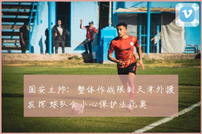 国安主帅：整体作战限制天津外援发挥 球队会小心保护法比奥
