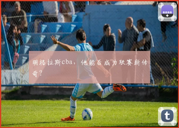 明格拉斯cba，他能否成为联赛新传奇？