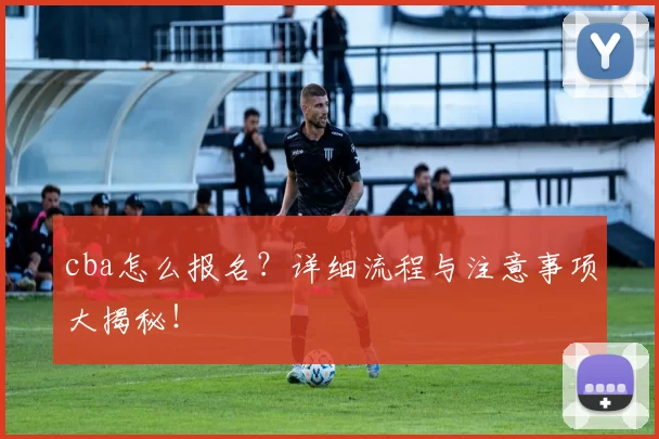 cba怎么报名？详细流程与注意事项大揭秘！