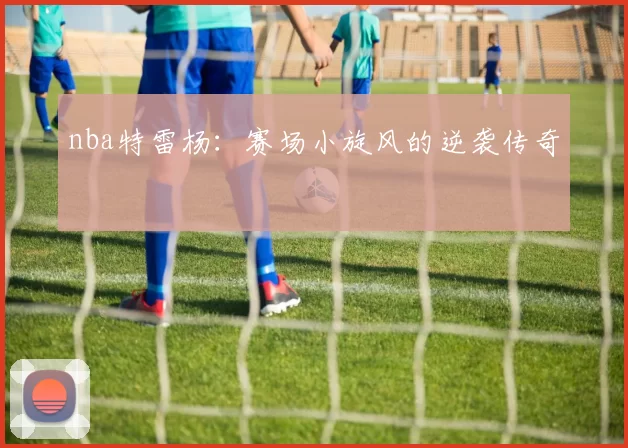 nba特雷杨:赛场小旋风的逆袭传奇